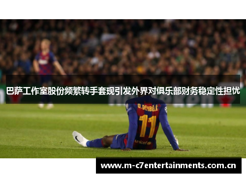 巴萨工作室股份频繁转手套现引发外界对俱乐部财务稳定性担忧